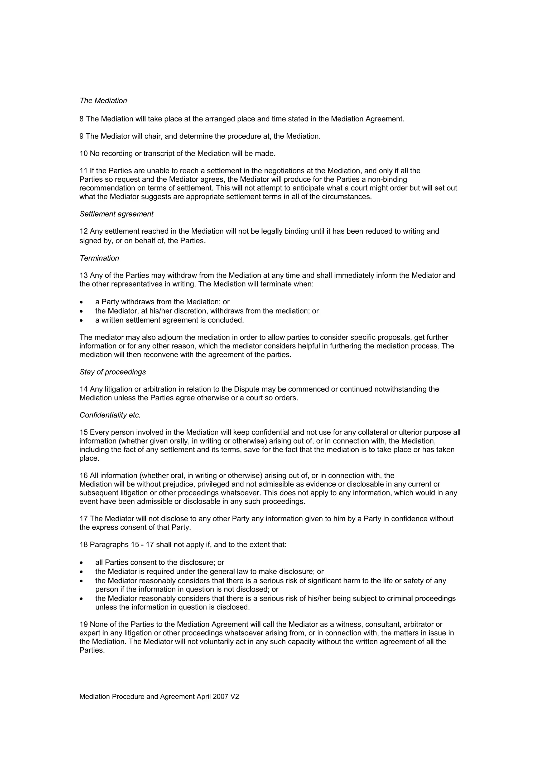 Mediation Procedure and Agreement April 2007 V2
The Mediation
8 The Mediation will take place at the arranged place and time stated in the Mediation Agreement.
9 The Mediator will chair, and determine the procedure at, the Mediation.
10 No recording or transcript of the Mediation will be made.
11 If the Parties are unable to reach a settlement in the negotiations at the Mediation, and only if all the
Parties so request and the Mediator agrees, the Mediator will produce for the Parties a non-binding
recommendation on terms of settlement. This will not attempt to anticipate what a court might order but will set out
what the Mediator suggests are appropriate settlement terms in all of the circumstances.
Settlement agreement
12 Any settlement reached in the Mediation will not be legally binding until it has been reduced to writing and
signed by, or on behalf of, the Parties.
Termination
13 Any of the Parties may withdraw from the Mediation at any time and shall immediately inform the Mediator and
the other representatives in writing. The Mediation will terminate when:
• a Party withdraws from the Mediation; or
• the Mediator, at his/her discretion, withdraws from the mediation; or
• a written settlement agreement is concluded.
The mediator may also adjourn the mediation in order to allow parties to consider specific proposals, get further
information or for any other reason, which the mediator considers helpful in furthering the mediation process. The
mediation will then reconvene with the agreement of the parties.
Stay of proceedings
14 Any litigation or arbitration in relation to the Dispute may be commenced or continued notwithstanding the
Mediation unless the Parties agree otherwise or a court so orders.
Confidentiality etc.
15 Every person involved in the Mediation will keep confidential and not use for any collateral or ulterior purpose all
information (whether given orally, in writing or otherwise) arising out of, or in connection with, the Mediation,
including the fact of any settlement and its terms, save for the fact that the mediation is to take place or has taken
place.
16 All information (whether oral, in writing or otherwise) arising out of, or in connection with, the
Mediation will be without prejudice, privileged and not admissible as evidence or disclosable in any current or
subsequent litigation or other proceedings whatsoever. This does not apply to any information, which would in any
event have been admissible or disclosable in any such proceedings.
17 The Mediator will not disclose to any other Party any information given to him by a Party in confidence without
the express consent of that Party.
18 Paragraphs 15 - 17 shall not apply if, and to the extent that:
• all Parties consent to the disclosure; or
• the Mediator is required under the general law to make disclosure; or
• the Mediator reasonably considers that there is a serious risk of significant harm to the life or safety of any
person if the information in question is not disclosed; or
• the Mediator reasonably considers that there is a serious risk of his/her being subject to criminal proceedings
unless the information in question is disclosed.
19 None of the Parties to the Mediation Agreement will call the Mediator as a witness, consultant, arbitrator or
expert in any litigation or other proceedings whatsoever arising from, or in connection with, the matters in issue in
the Mediation. The Mediator will not voluntarily act in any such capacity without the written agreement of all the
Parties.
 