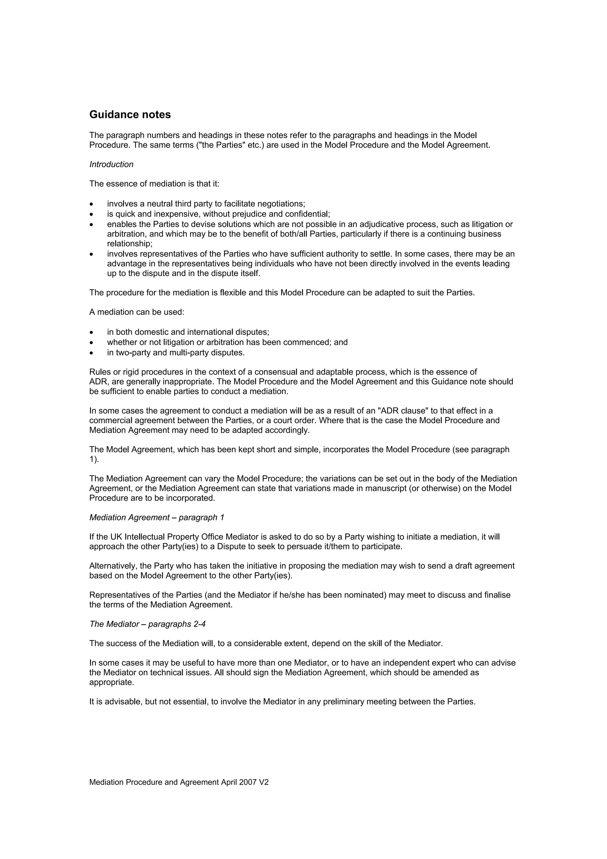Mediation Procedure and Agreement April 2007 V2
Guidance notes
The paragraph numbers and headings in these notes refer to the paragraphs and headings in the Model
Procedure. The same terms ("the Parties" etc.) are used in the Model Procedure and the Model Agreement.
Introduction
The essence of mediation is that it:
• involves a neutral third party to facilitate negotiations;
• is quick and inexpensive, without prejudice and confidential;
• enables the Parties to devise solutions which are not possible in an adjudicative process, such as litigation or
arbitration, and which may be to the benefit of both/all Parties, particularly if there is a continuing business
relationship;
• involves representatives of the Parties who have sufficient authority to settle. In some cases, there may be an
advantage in the representatives being individuals who have not been directly involved in the events leading
up to the dispute and in the dispute itself.
The procedure for the mediation is flexible and this Model Procedure can be adapted to suit the Parties.
A mediation can be used:
• in both domestic and international disputes;
• whether or not litigation or arbitration has been commenced; and
• in two-party and multi-party disputes.
Rules or rigid procedures in the context of a consensual and adaptable process, which is the essence of
ADR, are generally inappropriate. The Model Procedure and the Model Agreement and this Guidance note should
be sufficient to enable parties to conduct a mediation.
In some cases the agreement to conduct a mediation will be as a result of an "ADR clause" to that effect in a
commercial agreement between the Parties, or a court order. Where that is the case the Model Procedure and
Mediation Agreement may need to be adapted accordingly.
The Model Agreement, which has been kept short and simple, incorporates the Model Procedure (see paragraph
1).
The Mediation Agreement can vary the Model Procedure; the variations can be set out in the body of the Mediation
Agreement, or the Mediation Agreement can state that variations made in manuscript (or otherwise) on the Model
Procedure are to be incorporated.
Mediation Agreement – paragraph 1
If the UK Intellectual Property Office Mediator is asked to do so by a Party wishing to initiate a mediation, it will
approach the other Party(ies) to a Dispute to seek to persuade it/them to participate.
Alternatively, the Party who has taken the initiative in proposing the mediation may wish to send a draft agreement
based on the Model Agreement to the other Party(ies).
Representatives of the Parties (and the Mediator if he/she has been nominated) may meet to discuss and finalise
the terms of the Mediation Agreement.
The Mediator – paragraphs 2-4
The success of the Mediation will, to a considerable extent, depend on the skill of the Mediator.
In some cases it may be useful to have more than one Mediator, or to have an independent expert who can advise
the Mediator on technical issues. All should sign the Mediation Agreement, which should be amended as
appropriate.
It is advisable, but not essential, to involve the Mediator in any preliminary meeting between the Parties.
 