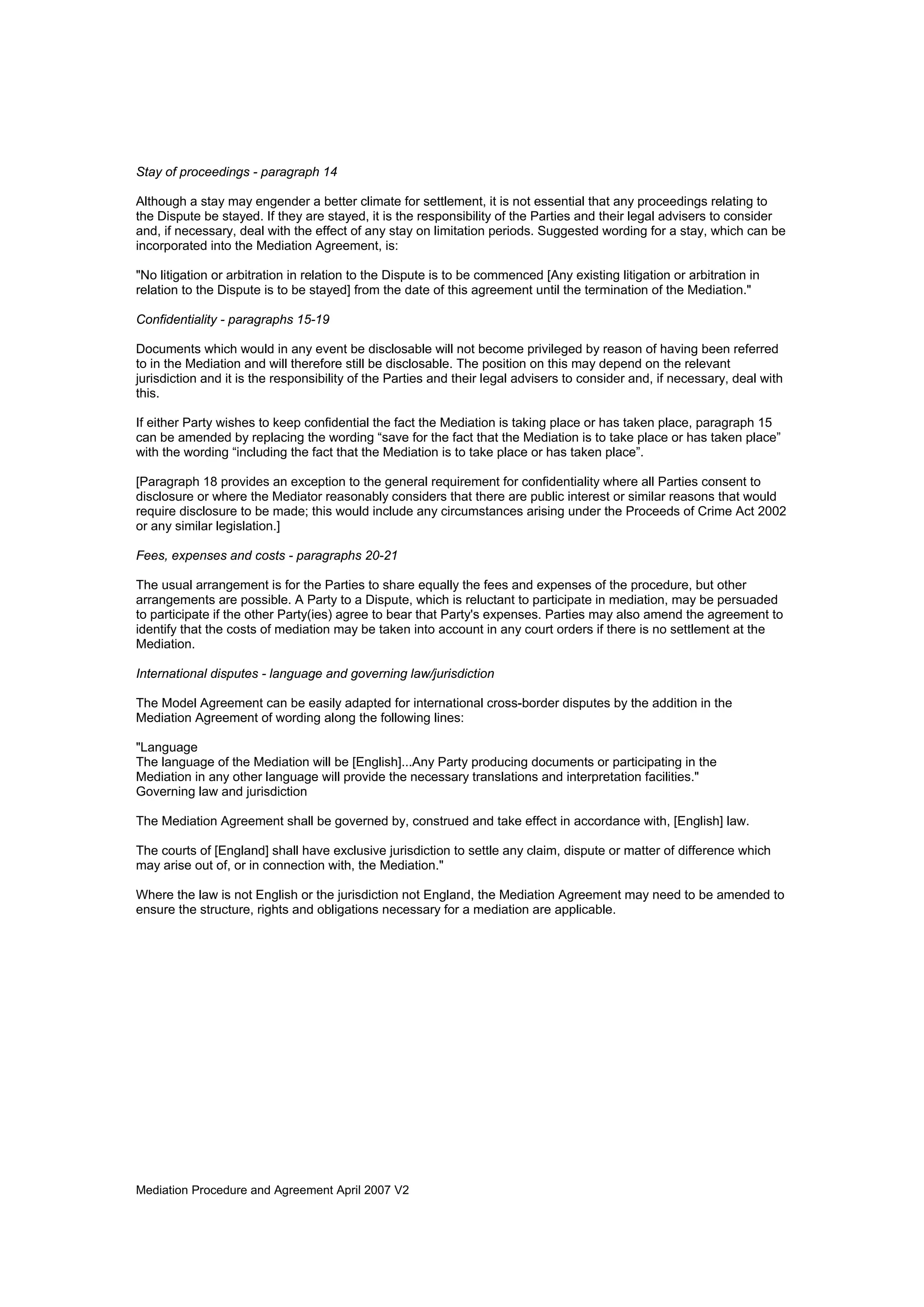 Mediation Procedure and Agreement April 2007 V2
Stay of proceedings - paragraph 14
Although a stay may engender a better climate for settlement, it is not essential that any proceedings relating to
the Dispute be stayed. If they are stayed, it is the responsibility of the Parties and their legal advisers to consider
and, if necessary, deal with the effect of any stay on limitation periods. Suggested wording for a stay, which can be
incorporated into the Mediation Agreement, is:
"No litigation or arbitration in relation to the Dispute is to be commenced [Any existing litigation or arbitration in
relation to the Dispute is to be stayed] from the date of this agreement until the termination of the Mediation."
Confidentiality - paragraphs 15-19
Documents which would in any event be disclosable will not become privileged by reason of having been referred
to in the Mediation and will therefore still be disclosable. The position on this may depend on the relevant
jurisdiction and it is the responsibility of the Parties and their legal advisers to consider and, if necessary, deal with
this.
If either Party wishes to keep confidential the fact the Mediation is taking place or has taken place, paragraph 15
can be amended by replacing the wording “save for the fact that the Mediation is to take place or has taken place”
with the wording “including the fact that the Mediation is to take place or has taken place”.
[Paragraph 18 provides an exception to the general requirement for confidentiality where all Parties consent to
disclosure or where the Mediator reasonably considers that there are public interest or similar reasons that would
require disclosure to be made; this would include any circumstances arising under the Proceeds of Crime Act 2002
or any similar legislation.]
Fees, expenses and costs - paragraphs 20-21
The usual arrangement is for the Parties to share equally the fees and expenses of the procedure, but other
arrangements are possible. A Party to a Dispute, which is reluctant to participate in mediation, may be persuaded
to participate if the other Party(ies) agree to bear that Party's expenses. Parties may also amend the agreement to
identify that the costs of mediation may be taken into account in any court orders if there is no settlement at the
Mediation.
International disputes - language and governing law/jurisdiction
The Model Agreement can be easily adapted for international cross-border disputes by the addition in the
Mediation Agreement of wording along the following lines:
"Language
The language of the Mediation will be [English]...Any Party producing documents or participating in the
Mediation in any other language will provide the necessary translations and interpretation facilities."
Governing law and jurisdiction
The Mediation Agreement shall be governed by, construed and take effect in accordance with, [English] law.
The courts of [England] shall have exclusive jurisdiction to settle any claim, dispute or matter of difference which
may arise out of, or in connection with, the Mediation."
Where the law is not English or the jurisdiction not England, the Mediation Agreement may need to be amended to
ensure the structure, rights and obligations necessary for a mediation are applicable.
 