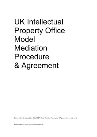 Mediation Procedure and Agreement April 2007 V2
UK Intellectual
Property Office
Model
Mediation
Procedure
& Agreement
Based on the Ninth (A) edition of the CEDR Model Mediation Procedure and Agreement (www.cedr.com)
 