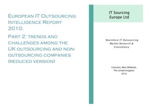 IT Sourcing
European IT Outsourcing     Europe Ltd
Intelligence Report
2010.
Part 2: trends and
                          Nearsho re IT Out sourcing
challenges among the         Market Resea rch &
                                Consultancy
UK outsourcing and non-
outsourcing companies
(reduced version)
                              Coventry, West Midlands
                                The United Kingdom
                                       2010
 