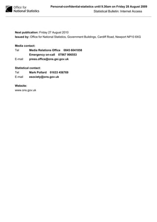 Personal-confidential-statistics until 9.30am on Friday 28 August 2009
                                                           Statistical Bulletin: Internet Access




Next publication: Friday 27 August 2010
Issued by: Office for National Statistics, Government Buildings, Cardiff Road, Newport NP10 8XG


Media contact:
Tel        Media Relations Office   0845 6041858
           Emergency on-call    07867 906553
E-mail     press.office@ons.gsi.gov.uk


Statistical contact:
Tel        Mark Pollard   01633 456769
E-mail     esociety@ons.gov.uk


Website:
www.ons.gov.uk
 