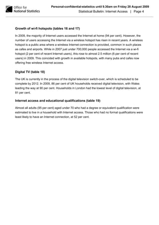 Personal-confidential-statistics until 9.30am on Friday 28 August 2009
                                                   Statistical Bulletin: Internet Access | Page 4




Growth of wi-fi hotspots (tables 16 and 17)

In 2009, the majority of Internet users accessed the Internet at home (94 per cent). However, the
number of users accessing the Internet via a wireless hotspot has risen in recent years. A wireless
hotspot is a public area where a wireless Internet connection is provided, common in such places
as cafes and airports. While in 2007 just under 700,000 people accessed the Internet via a wi-fi
hotspot (2 per cent of recent Internet users), this rose to almost 2.5 million (6 per cent of recent
users) in 2009. This coincided with growth in available hotspots, with many pubs and cafes now
offering free wireless Internet access.


Digital TV (table 18)

The UK is currently in the process of the digital television switch-over, which is scheduled to be
complete by 2012. In 2009, 86 per cent of UK households received digital television, with Wales
leading the way at 90 per cent. Households in London had the lowest level of digital television, at
81 per cent.

Internet access and educational qualifications (table 19)

Almost all adults (95 per cent) aged under 70 who had a degree or equivalent qualification were
estimated to live in a household with Internet access. Those who had no formal qualifications were
least likely to have an Internet connection, at 52 per cent.
 