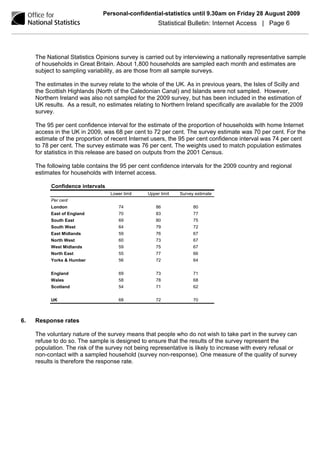 Personal-confidential-statistics until 9.30am on Friday 28 August 2009
                                                      Statistical Bulletin: Internet Access | Page 6




     The National Statistics Opinions survey is carried out by interviewing a nationally representative sample
     of households in Great Britain. About 1,800 households are sampled each month and estimates are
     subject to sampling variability, as are those from all sample surveys.

     The estimates in the survey relate to the whole of the UK. As in previous years, the Isles of Scilly and
     the Scottish Highlands (North of the Caledonian Canal) and Islands were not sampled. However,
     Northern Ireland was also not sampled for the 2009 survey, but has been included in the estimation of
     UK results. As a result, no estimates relating to Northern Ireland specifically are available for the 2009
     survey.

     The 95 per cent confidence interval for the estimate of the proportion of households with home Internet
     access in the UK in 2009, was 68 per cent to 72 per cent. The survey estimate was 70 per cent. For the
     estimate of the proportion of recent Internet users, the 95 per cent confidence interval was 74 per cent
     to 78 per cent. The survey estimate was 76 per cent. The weights used to match population estimates
     for statistics in this release are based on outputs from the 2001 Census.

     The following table contains the 95 per cent confidence intervals for the 2009 country and regional
     estimates for households with Internet access.

           Confidence intervals
                                  Lower limit    Upper limit   Survey estimate
           Per cent
           London                     74             86              80
           East of England            70             83              77
           South East                 69             80              75
           South West                 64             79              72
           East Midlands              59             76              67
           North West                 60             73              67
           West Midlands              59             75              67
           North East                 55             77              66
           Yorks & Humber             56             72              64


           England                    69             73              71
           Wales                      58             78              68
           Scotland                   54             71              62


           UK                         68             72              70



6.   Response rates

     The voluntary nature of the survey means that people who do not wish to take part in the survey can
     refuse to do so. The sample is designed to ensure that the results of the survey represent the
     population. The risk of the survey not being representative is likely to increase with every refusal or
     non-contact with a sampled household (survey non-response). One measure of the quality of survey
     results is therefore the response rate.
 