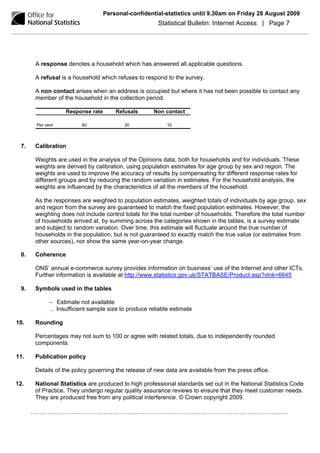 Personal-confidential-statistics until 9.30am on Friday 28 August 2009
                                                      Statistical Bulletin: Internet Access | Page 7




      A response denotes a household which has answered all applicable questions.

      A refusal is a household which refuses to respond to the survey.

      A non contact arises when an address is occupied but where it has not been possible to contact any
      member of the household in the collection period.

                  Response rate       Refusals       Non contact

      Per cent          60               30               10



 7.   Calibration

      Weights are used in the analysis of the Opinions data, both for households and for individuals. These
      weights are derived by calibration, using population estimates for age group by sex and region. The
      weights are used to improve the accuracy of results by compensating for different response rates for
      different groups and by reducing the random variation in estimates. For the household analysis, the
      weights are influenced by the characteristics of all the members of the household.

      As the responses are weighted to population estimates, weighted totals of individuals by age group, sex
      and region from the survey are guaranteed to match the fixed population estimates. However, the
      weighting does not include control totals for the total number of households. Therefore the total number
      of households arrived at, by summing across the categories shown in the tables, is a survey estimate
      and subject to random variation. Over time, this estimate will fluctuate around the true number of
      households in the population, but is not guaranteed to exactly match the true value (or estimates from
      other sources), nor show the same year-on-year change.

 8.   Coherence

      ONS’ annual e-commerce survey provides information on business’ use of the Internet and other ICTs.
      Further information is available at http://www.statistics.gov.uk/STATBASE/Product.asp?vlnk=6645

 9.   Symbols used in the tables

            - Estimate not available
            .. Insufficient sample size to produce reliable estimate

10.   Rounding

      Percentages may not sum to 100 or agree with related totals, due to independently rounded
      components.

11.   Publication policy

      Details of the policy governing the release of new data are available from the press office.

12.   National Statistics are produced to high professional standards set out in the National Statistics Code
      of Practice. They undergo regular quality assurance reviews to ensure that they meet customer needs.
      They are produced free from any political interference. © Crown copyright 2009.

      …………………………………………………………………………………………………………
 