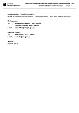 Personal-confidential-statistics until 9.30am on Friday 28 August 2009
                                               Statistical Bulletin: Internet Access | Page 8




Next publication: Friday 27 August 2010
Issued by: Office for National Statistics, Government Buildings, Cardiff Road, Newport NP10 8XG


Media contact:
Tel        Media Relations Office   0845 6041858
           Emergency on-call    07867 906553
E-mail     press.office@ons.gsi.gov.uk


Statistical contact:
Tel        Mark Pollard   01633 456769
E-mail     esociety@ons.gov.uk


Website:
www.ons.gov.uk
 