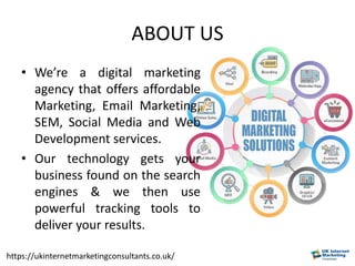 ABOUT US
• We’re a digital marketing
agency that offers affordable
Marketing, Email Marketing,
SEM, Social Media and Web
Development services.
• Our technology gets your
business found on the search
engines & we then use
powerful tracking tools to
deliver your results.
https://ukinternetmarketingconsultants.co.uk/
 