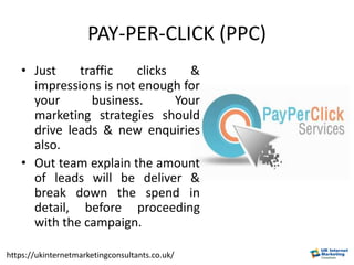 PAY-PER-CLICK (PPC)
• Just traffic clicks &
impressions is not enough for
your business. Your
marketing strategies should
drive leads & new enquiries
also.
• Out team explain the amount
of leads will be deliver &
break down the spend in
detail, before proceeding
with the campaign.
https://ukinternetmarketingconsultants.co.uk/
 