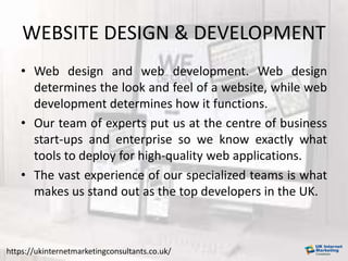 WEBSITE DESIGN & DEVELOPMENT
• Web design and web development. Web design
determines the look and feel of a website, while web
development determines how it functions.
• Our team of experts put us at the centre of business
start-ups and enterprise so we know exactly what
tools to deploy for high-quality web applications.
• The vast experience of our specialized teams is what
makes us stand out as the top developers in the UK.
https://ukinternetmarketingconsultants.co.uk/
 