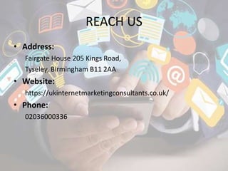 REACH US
• Address:
Fairgate House 205 Kings Road,
Tyseley, Birmingham B11 2AA
• Website:
https://ukinternetmarketingconsultants.co.uk/
• Phone:
02036000336
 