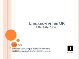 LITIGATION IN THE UK
8 MAY 2014, SEOUL
Helen Tung
Barrister, One Temple Avenue Chambers
Adapted from London & New York 2013/2014 seminars
 