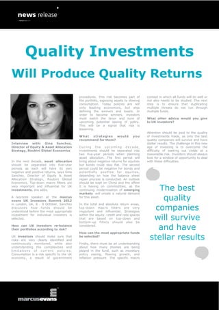 Quality Investments
Will Produce Quality Returns
                                           procedures. This risk becomes part of       context in which all funds will do well or
                                           the portfolio, exposing assets to slowing   not also needs to be studied. The next
                                           consumption. Today policies are not         step is to ensure that duplicating
                                           only leading economies, but also            multiple threats do not run through
                                           defining the winners and losers. In         multiple funds.
                                           order to become winners, investors
                                           must watch the tenor and tone of            What other advice would you give
                                           upcoming potential easing of policy.        to UK investors?
                                           This will be a signal that risk is
                                           lessening.
                                                                                       Attention should be paid to the quality
                                           What  strategies    would           you     of investments made, as only the best
                                           recommend for them?                         quality companies will survive and have
Interview with: Gina Sanchez,                                                          stellar results. The challenge in this new
Director of Equity & Asset Allocation      During the upcoming decade,                 age of investing is to overcome the
Strategy, Roubini Global Economics         investments should be separated into        difficulty of seeking out yields at a
                                           two five-year periods when planning         reasonable risk. Investors should always
                                           asset allocation. The first period will     look for a window of opportunity to deal
In the next decade, asset allocation       bring about negative returns for equities   with these difficulties.
should be separated into five-year         but bonds could stay flat. The second
periods as each will have its own          period could be negative for bonds and
negative and positive returns, says Gina   potentially positive for equities,
Sanchez, Director of Equity & Asset        depending on how the balance sheet
Allocation Strategy, Roubini Global        repair process is conducted. An outlook
Economics. Top-down macro filters are      should be kept on China and the effect
very important and influential for UK
investments, she adds.
                                           it is having on commodities, as the
                                           continuing modernisation of emerging
                                           markets will create a natural demand
                                                                                           The best
A keynote speaker at the marcus
evans UK Investors Summit 2012
                                           for this asset.
                                                                                            quality
                                                                                          companies
in London, UK, 8 - 9 October, Sanchez      In the total and absolute return areas,
discusses how funds should be              top-down macro filters are very
understood before the most appropriate     important and influential. Strategies

                                                                                         will survive
investment for individual investors is     within the equity, credit and rate spaces
selected.                                  that are based on top-down and
                                           bottom-up filters should also be
How can UK investors re-balance
their portfolios according to risk?
                                           considered.

                                           How can the most appropriate funds
                                                                                           and have
UK investors should make sure that
risks are very clearly identified and
                                           be selected?
                                                                                        stellar results
continuously monitored, while also         Firstly, there must be an understanding
understanding the complexities and         about how many themes are being
limitations of current policies.           played in the fund, such as monetary
Consumption is a risk specific to the UK   policy easing, flowing growth, and
economy, a result of government            inflation pressure. The specific macro
 