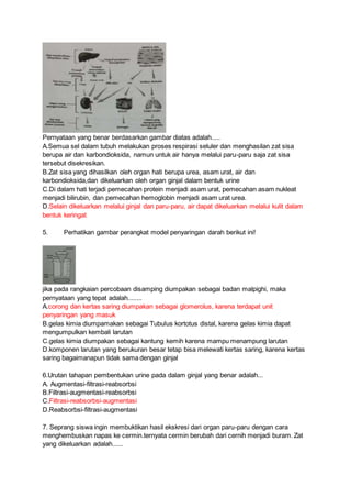 Pernyataan yang benar berdasarkan gambar diatas adalah.....
A.Semua sel dalam tubuh melakukan proses respirasi seluler dan menghasilan zat sisa
berupa air dan karbondioksida, namun untuk air hanya melalui paru-paru saja zat sisa
tersebut disekresikan.
B.Zat sisa yang dihasilkan oleh organ hati berupa urea, asam urat, air dan
karbondioksida,dan dikeluarkan oleh organ ginjal dalam bentuk urine
C.Di dalam hati terjadi pemecahan protein menjadi asam urat, pemecahan asam nukleat
menjadi bilirubin, dan pemecahan hemoglobin menjadi asam urat urea.
D.Selain dikeluarkan melalui ginjal dan paru-paru, air dapat dikeluarkan melalui kulit dalam
bentuk keringat
5. Perhatikan gambar perangkat model penyaringan darah berikut ini!
jika pada rangkaian percobaan disamping diumpakan sebagai badan malpighi, maka
pernyataan yang tepat adalah........
A.corong dan kertas saring diumpakan sebagai glomerolus, karena terdapat unit
penyaringan yang masuk
B.gelas kimia diumpamakan sebagai Tubulus kortotus distal, karena gelas kimia dapat
mengumpulkan kembali larutan
C.gelas kimia diumpakan sebagai kantung kemih karena mampu menampung larutan
D.komponen larutan yang berukuran besar tetap bisa melewati kertas saring, karena kertas
saring bagaimanapun tidak sama dengan ginjal
6.Urutan tahapan pembentukan urine pada dalam ginjal yang benar adalah...
A. Augmentasi-filtrasi-reabsorbsi
B.Filtrasi-augmentasi-reabsorbsi
C.Filtrasi-reabsorbsi-augmentasi
D.Reabsorbsi-filtrasi-augmentasi
7. Seprang siswa ingin membuktikan hasil ekskresi dari organ paru-paru dengan cara
menghembuskan napas ke cermin.ternyata cermin berubah dari cernih menjadi buram. Zat
yang dikeluarkan adalah......
 