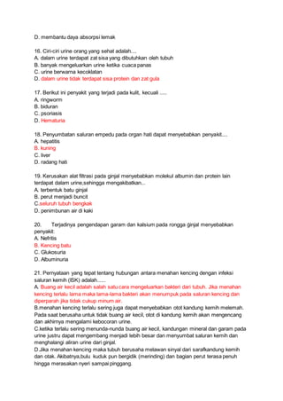 D. membantu daya absorpsi lemak
16. Ciri-ciri urine orang yang sehat adalah....
A. dalam urine terdapat zat sisa yang dibutuhkan oleh tubuh
B. banyak mengeluarkan urine ketika cuaca panas
C. urine berwarna kecoklatan
D. dalam urine tidak terdapat sisa protein dan zat gula
17. Berikut ini penyakit yang terjadi pada kulit, kecuali .....
A. ringworm
B. biduran
C. psoriasis
D. Hematuria
18. Penyumbatan saluran empedu pada organ hati dapat menyebabkan penyakit....
A. hepatitis
B. kuning
C. liver
D. radang hati
19. Kerusakan alat filtrasi pada ginjal menyebabkan molekul albumin dan protein lain
terdapat dalam urine,sehingga mengakibatkan...
A. terbentuk batu ginjal
B. perut menjadi buncit
C.seluruh tubuh bengkak
D. penimbunan air di kaki
20. Terjadinya pengendapan garam dan kalsium pada rongga ġinjal menyebabkan
penyakit:
A. Nefritis
B. Kencing batu
C. Glukosuria
D. Albuminuria
21. Pernyataan yang tepat tentang hubungan antara menahan kencing dengan infeksi
saluran kemih (ISK) adalah......
A. Buang air kecil adalah salah satu cara mengeluarkan bakteri dari tubuh. Jika menahan
kencing terlalu lama maka lama-lama bakteri akan menumpuk pada saluran kencing dan
diperparah jika tidak cukup minum air.
B.menahan kencing terlalu sering juga dapat menyebabkan otot kandung kemih melemah.
Pada saat berusaha untuk tidak buang air kecil, otot di kandung kemih akan mengencang
dan akhirnya mengalami kebocoran urine.
C.ketika terlalu sering menunda-nunda buang air kecil, kandungan mineral dan garam pada
urine justru dapat mengembang menjadi lebih besar dan menyumbat saluran kemih dan
menghalangi aliran urine dari ginjal.
D.Jika menahan kencing maka tubuh berusaha melawan sinyal dari sarafkandung kemih
dan otak. Akibatnya,bulu kuduk pun bergidik (merinding) dan bagian perut terasa penuh
hingga merasakan nyeri sampai pinggang.
 
