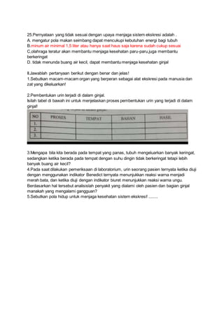 25.Pernyataan yang tidak sesuai dengan upaya menjaga sistem ekskresi adalah .
A. mengatur pola makan seimbang dapat mencukupi kebutuhan energi bagi tubuh
B.minum air minimal 1,5 liter atau hanya saat haus saja karena sudah cukup sesuai
C,olahraga teratur akan membantu menjaga kesehatan paru-paru,juga membantu
berkeringat
D. tidak menunda buang air kecil, dapat membantu menjaga kesehatan ginjal
II.Jawablah pertanyaan berikut dengan benar dan jelas!
1.Sebutkan macam-macam organ yang berperan sebagai alat ekskresi pada manusia dan
zat yang dikeluarkan!
2.Pembentukan urin terjadi di dalam ginjal.
Isilah tabel di bawah ini untuk menjelaskan proses pembentukan urin yang terjadi di dalam
ginjal!
3.Mengapa bila kita berada pada tempat yang panas, tubuh mengeluarkan banyak keringat,
sedangkan ketika berada pada tempat dengan suhu dingin tidak berkeringat tetapi lebih
banyak buang air kecil?
4.Pada saat dilakukan pemeriksaan di laboratorium, urin seorang pasien ternyata ketika diuji
dengan menggunakan indikator Benedict ternyata menunjukkan reaksi warna menjadi
merah bata, dan ketika diuji dengan indikator biuret menunjukkan reaksi warna ungu.
Berdasarkan hal tersebut analisislah penyakit yang dialami oleh pasien dan bagian ginjal
manakah yang mengalami gangguan?
5.Sebutkan pola hidup untuk menjaga kesehatan sistem ekskresi! ........
 