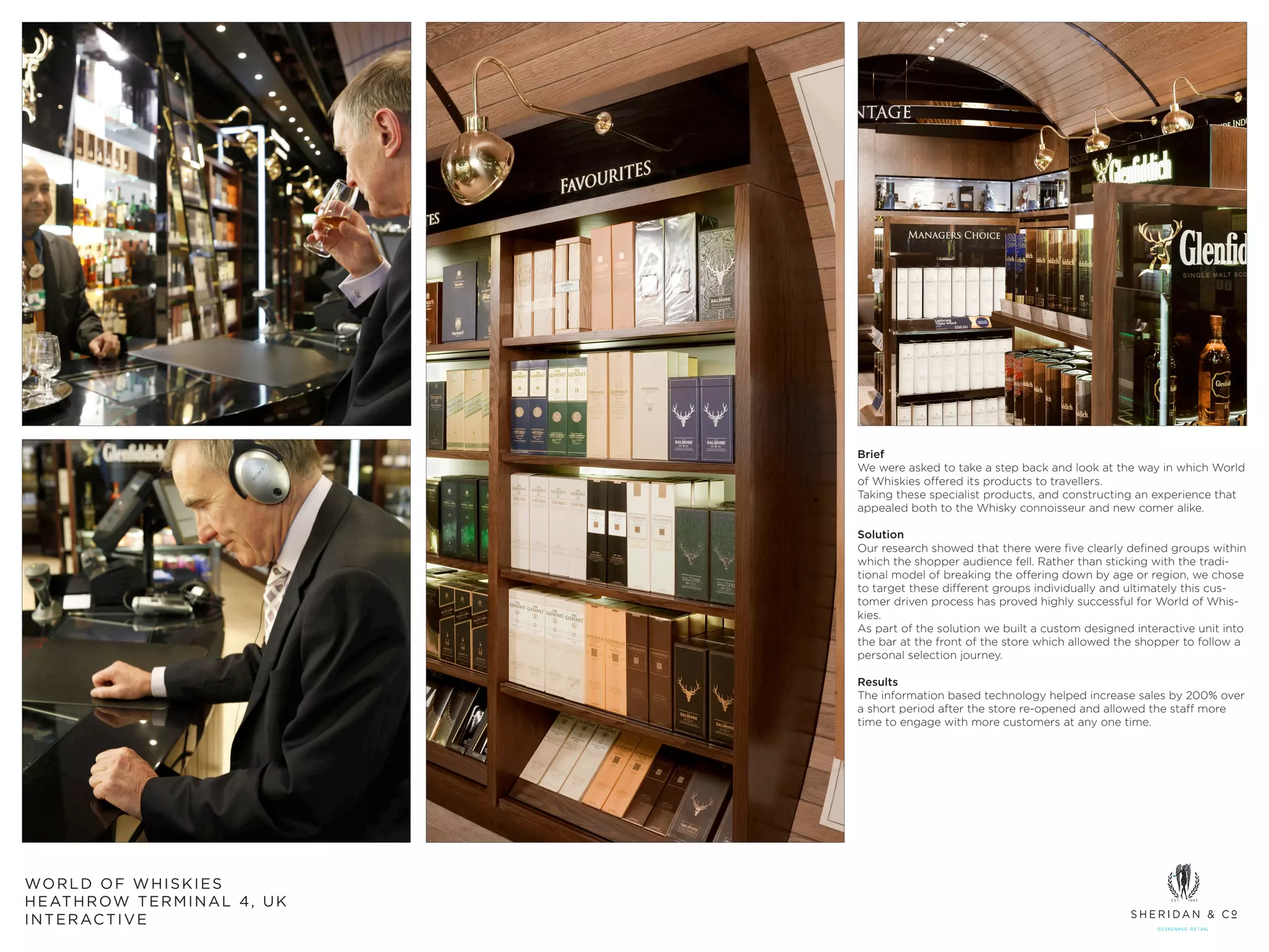 Brief
                                        We were asked to take a step back and look at the way in which World
                                        of Whiskies offered its products to travellers.
                                        Taking these specialist products, and constructing an experience that
                                        appealed both to the Whisky connoisseur and new comer alike.

                                        Solution
                                        Our research showed that there were five clearly defined groups within
                                        which the shopper audience fell. Rather than sticking with the tradi-
                                        tional model of breaking the offering down by age or region, we chose
                                        to target these different groups individually and ultimately this cus-
                                        tomer driven process has proved highly successful for World of Whis-
                                        kies.
                                        As part of the solution we built a custom designed interactive unit into
                                        the bar at the front of the store which allowed the shopper to follow a
                                        personal selection journey.

                                        Results
                                        The information based technology helped increase sales by 200% over
                                        a short period after the store re-opened and allowed the staff more
                                        time to engage with more customers at any one time.




WO R L D O F W H I S K I E S
H E AT H R OW T E R M I N A L 4 , U K
I N T E R AC T I V E
 