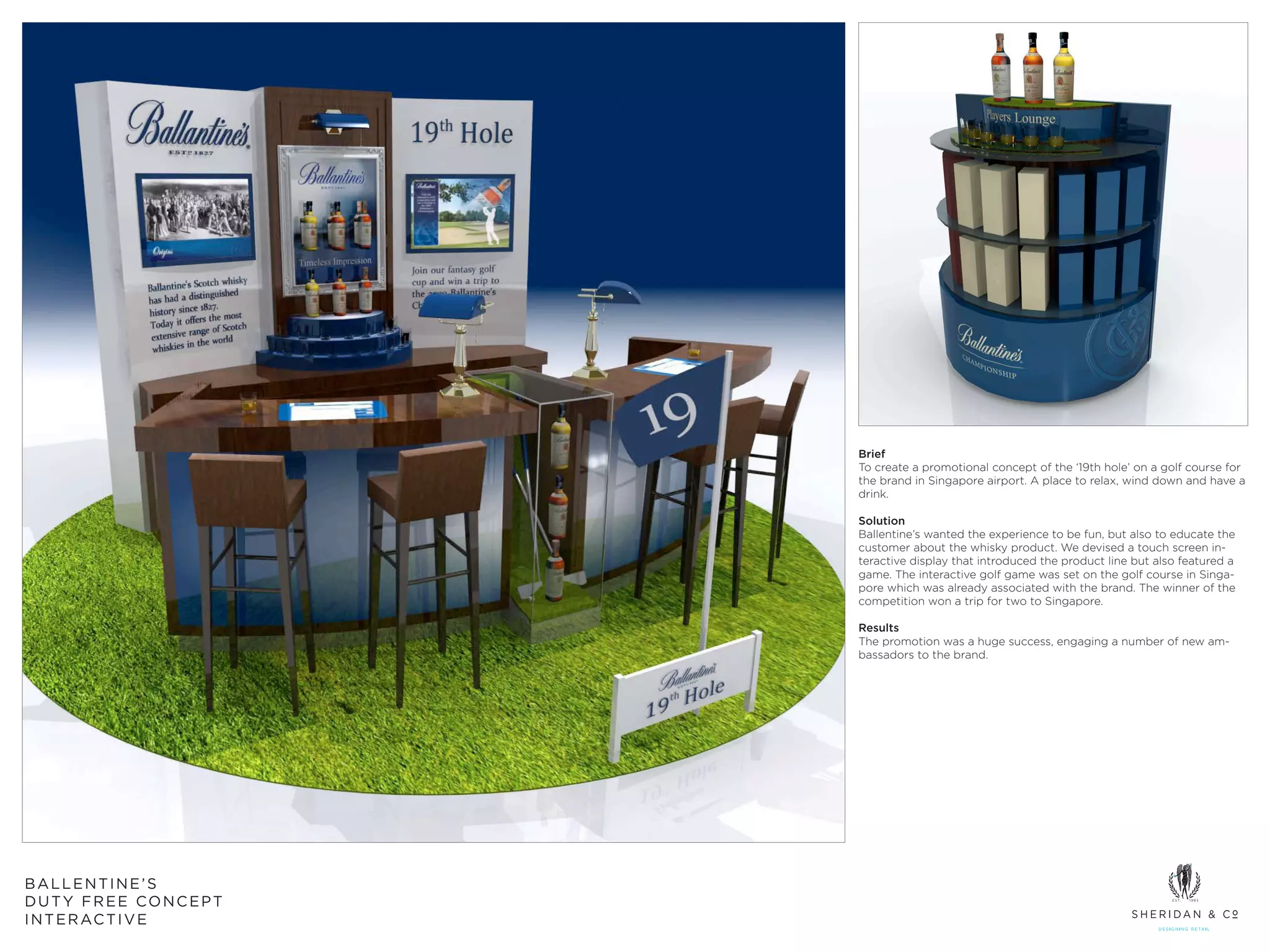 Brief
                       To create a promotional concept of the ‘19th hole’ on a golf course for
                       the brand in Singapore airport. A place to relax, wind down and have a
                       drink.

                       Solution
                       Ballentine’s wanted the experience to be fun, but also to educate the
                       customer about the whisky product. We devised a touch screen in-
                       teractive display that introduced the product line but also featured a
                       game. The interactive golf game was set on the golf course in Singa-
                       pore which was already associated with the brand. The winner of the
                       competition won a trip for two to Singapore.

                       Results
                       The promotion was a huge success, engaging a number of new am-
                       bassadors to the brand.




BALLENTINE’S
DUTY FREE CONCEPT
I N T E R AC T I V E
 