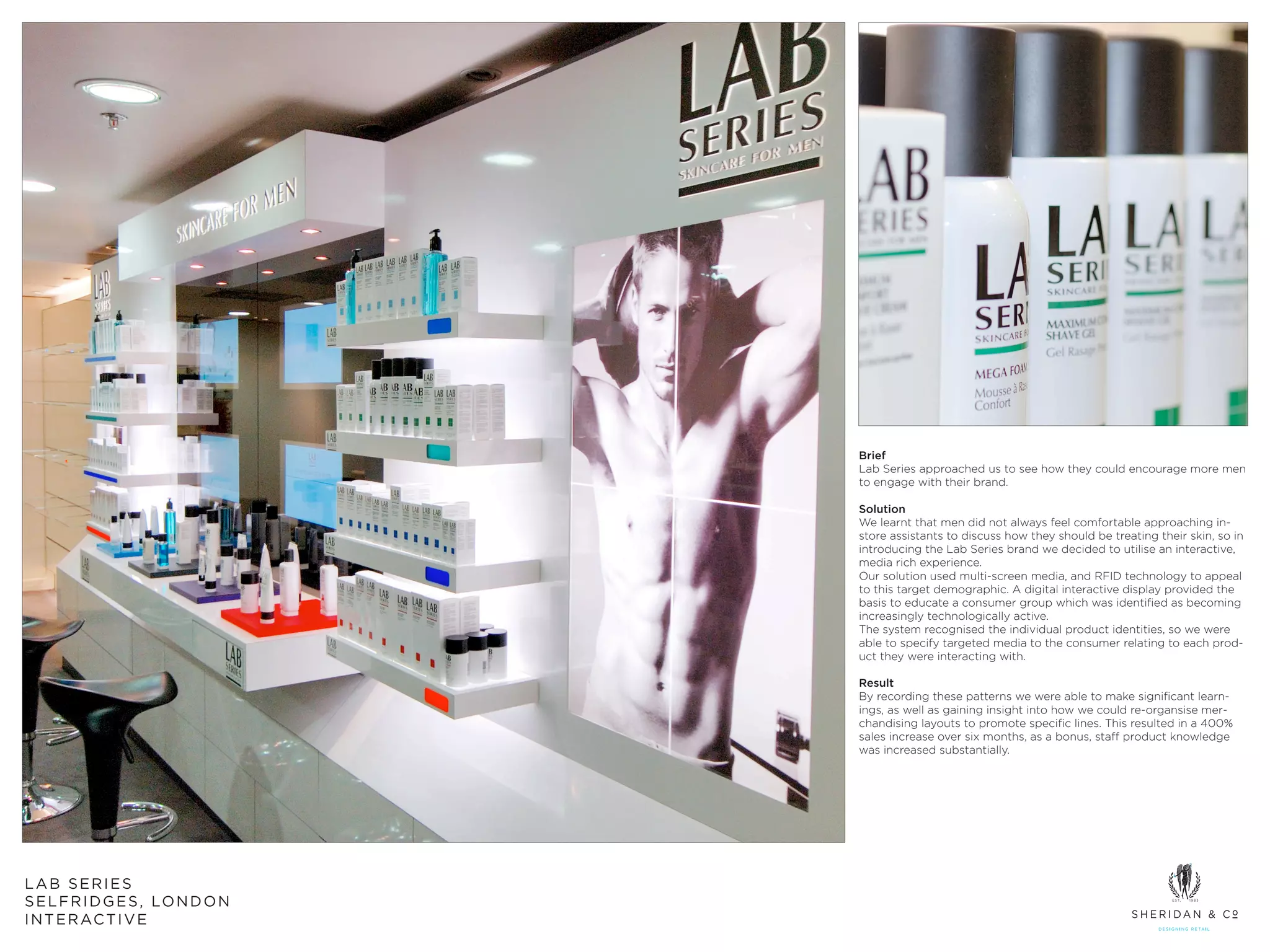 Brief
                                   Lab Series approached us to see how they could encourage more men
                                   to engage with their brand.

                                   Solution
                                   We learnt that men did not always feel comfortable approaching in-
                                   store assistants to discuss how they should be treating their skin, so in
                                   introducing the Lab Series brand we decided to utilise an interactive,
                                   media rich experience.
                                   Our solution used multi-screen media, and RFID technology to appeal
                                   to this target demographic. A digital interactive display provided the
                                   basis to educate a consumer group which was identified as becoming
                                   increasingly technologically active.
                                   The system recognised the individual product identities, so we were
                                   able to specify targeted media to the consumer relating to each prod-
                                   uct they were interacting with.

                                   Result
                                   By recording these patterns we were able to make significant learn-
                                   ings, as well as gaining insight into how we could re-organsise mer-
                                   chandising layouts to promote specific lines. This resulted in a 400%
                                   sales increase over six months, as a bonus, staff product knowledge
                                   was increased substantially.




LAB SERIES
S E L F R I D G E S , LO N D O N
I N T E R AC T I V E
 