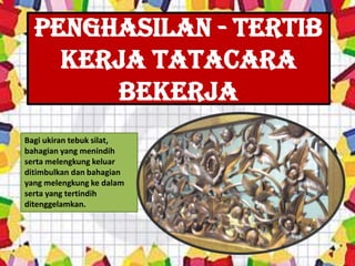 Penghasilan - tertib
    kerja tatacara
       bekerja
Bagi ukiran tebuk silat,
bahagian yang menindih
serta melengkung keluar
ditimbulkan dan bahagian
yang melengkung ke dalam
serta yang tertindih
ditenggelamkan.
 