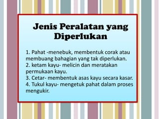Jenis Peralatan yang
      Diperlukan
1. Pahat -menebuk, membentuk corak atau
membuang bahagian yang tak diperlukan.
2. ketam kayu- melicin dan meratakan
permukaan kayu.
3. Cetar- membentuk asas kayu secara kasar.
4. Tukul kayu- mengetuk pahat dalam proses
mengukir.
 