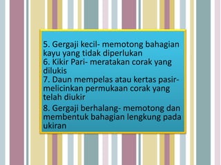 5. Gergaji kecil- memotong bahagian
kayu yang tidak diperlukan
6. Kikir Pari- meratakan corak yang
dilukis
7. Daun mempelas atau kertas pasir-
melicinkan permukaan corak yang
telah diukir
8. Gergaji berhalang- memotong dan
membentuk bahagian lengkung pada
ukiran
 
