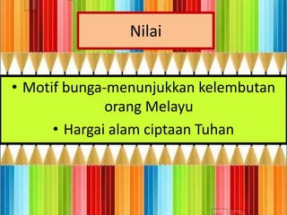 Nilai


• Motif bunga-menunjukkan kelembutan
              orang Melayu
      • Hargai alam ciptaan Tuhan
 