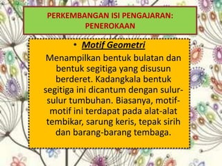 PERKEMBANGAN ISI PENGAJARAN:
        PENEROKAAN

        • Motif Geometri
 Menampilkan bentuk bulatan dan
   bentuk segitiga yang disusun
   berderet. Kadangkala bentuk
segitiga ini dicantum dengan sulur-
 sulur tumbuhan. Biasanya, motif-
  motif ini terdapat pada alat-alat
 tembikar, sarung keris, tepak sirih
   dan barang-barang tembaga.
 