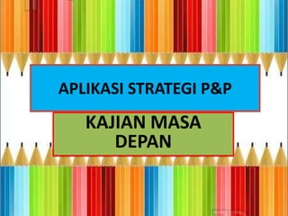 APLIKASI STRATEGI P&P
   KAJIAN MASA
      DEPAN
 