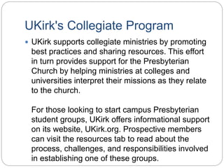 UKirk's Collegiate Program
 UKirk supports collegiate ministries by promoting
best practices and sharing resources. This effort
in turn provides support for the Presbyterian
Church by helping ministries at colleges and
universities interpret their missions as they relate
to the church.
For those looking to start campus Presbyterian
student groups, UKirk offers informational support
on its website, UKirk.org. Prospective members
can visit the resources tab to read about the
process, challenges, and responsibilities involved
in establishing one of these groups.
 