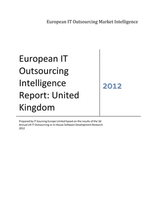 European IT Outsourcing Market Intelligence




European IT
Outsourcing
Intelligence                                                        2012
Report: United
Kingdom
Prepared by IT Sourcing Europe Limited based on the results of the 3d
Annual UK IT Outsourcing vs In-House Software Development Research
2012
 