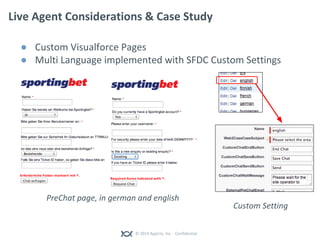 © 2014 Appirio, Inc. - Confidential
Live Agent Considerations & Case Study
● Custom Visualforce Pages
● Multi Language implemented with SFDC Custom Settings
Custom Setting
PreChat page, in german and english
 