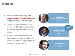 © 2014 Appirio, Inc. - Confidential
Welcome
● Please join our community ‘UKI
Implementation Expertise Webinars’
on http://success.salesforce.com
● Please post your questions in the
community during the webinar. We
will answer them at the end of the
session.
● We would love your feedback on
these sessions. Please provide in the
community either as a public post or
as a direct message to me.
 