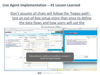 © 2014 Appirio, Inc. - Confidential
Live Agent Implementation -- #1 Lesson Learned
Don’t assume all chats will follow the ‘happy path’:
test an out-of-box setup more than once to define
the data flows and how users will use the
functionality.
Many elements visible and invisible to consider =>
needs thorough testing!
 