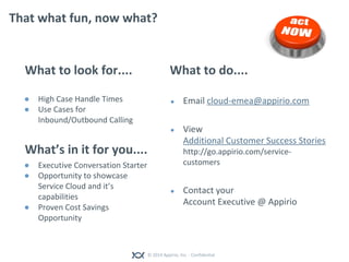 © 2014 Appirio, Inc. - Confidential
That what fun, now what?
What to look for....
● High Case Handle Times
● Use Cases for
Inbound/Outbound Calling
What’s in it for you....
● Executive Conversation Starter
● Opportunity to showcase
Service Cloud and it’s
capabilities
● Proven Cost Savings
Opportunity
What to do....
● Email cloud-emea@appirio.com
● View
Additional Customer Success Stories
http://go.appirio.com/service-
customers
● Contact your
Account Executive @ Appirio
 