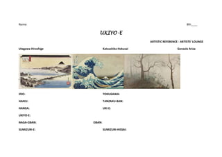 Name:                                                                    8th____

                       UKIYO-E
                                                 ARTISTIC REFERENCE - ARTISTS’ LOUNGE

Utagawa Hiroshige           Katsushika Hokusai                     Gonzalo Ariza




EDO:                        TOKUGAWA:

HAIKU:                      TANZAKU-BAN:

HANGA:                      UKI-E:

UKIYO-E:

NAGA-OBAN:          OBAN:

SUMIZURI-E:                 SUMIZURI-HISSAI:
 