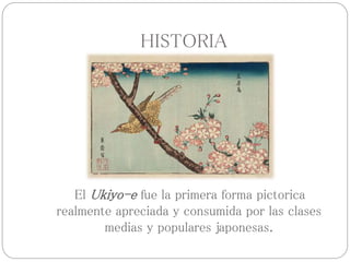 HISTORIA
El Ukiyo-e fue la primera forma pictorica
realmente apreciada y consumida por las clases
medias y populares japonesas.
 