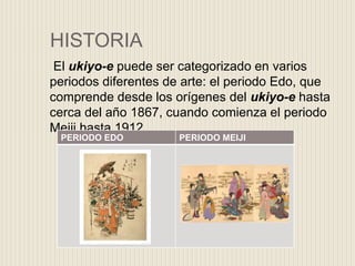 HISTORIA
El ukiyo-e puede ser categorizado en varios
periodos diferentes de arte: el periodo Edo, que
comprende desde los orígenes del ukiyo-e hasta
cerca del año 1867, cuando comienza el periodo
Meiji hasta 1912.
PERIODO EDO PERIODO MEIJI
 