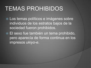 TEMAS PROHIBIDOS
 Los temas políticos e imágenes sobre
individuos de los estratos bajos de la
sociedad fueron prohibidos.
 El sexo fue también un tema prohibido,
pero aparecía de forma continua en los
impresos ukiyo-e.
 