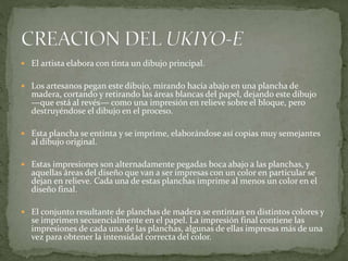  El artista elabora con tinta un dibujo principal.
 Los artesanos pegan este dibujo, mirando hacia abajo en una plancha de
madera, cortando y retirando las áreas blancas del papel, dejando este dibujo
—que está al revés— como una impresión en relieve sobre el bloque, pero
destruyéndose el dibujo en el proceso.
 Esta plancha se entinta y se imprime, elaborándose así copias muy semejantes
al dibujo original.
 Estas impresiones son alternadamente pegadas boca abajo a las planchas, y
aquellas áreas del diseño que van a ser impresas con un color en particular se
dejan en relieve. Cada una de estas planchas imprime al menos un color en el
diseño final.
 El conjunto resultante de planchas de madera se entintan en distintos colores y
se imprimen secuencialmente en el papel. La impresión final contiene las
impresiones de cada una de las planchas, algunas de ellas impresas más de una
vez para obtener la intensidad correcta del color.
 