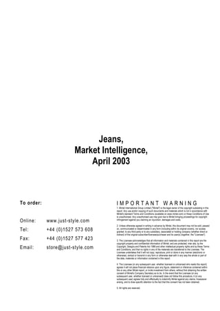 Jeans,
                       Market Intelligence,
                           April 2003



To order:                          IMPORTANT WARNING
                                   1. Mintel International Group Limited ("Mintel") is the legal owner of the copyright subsisting in this
                                   report. Any use and/or copying of such documents and materials which is not in accordance with
                                   Mintel's standard Terms and Conditions (available on www.mintel.com) or these Conditions of Use
                                   is unauthorised. Any unauthorised use may give rise to Mintel bringing proceedings for copyright
Online:     www.just-style.com     infringement against you claiming an injunction, damages and costs.

                                   2. Unless otherwise agreed in writing in advance by Mintel, this document may not be sold, passed
Tel:        +44 (0)1527 573 608    on, communicated or disseminated in any form (including within its original covers), nor access
                                   granted, to any third party or to any subsidiary, associated or holding company (whether direct or
                                   indirect) of the original subscriber/licensee/purchaser and its user(s) (together, the "Licensee").
Fax:        +44 (0)1527 577 423    3. The Licensee acknowledges that all information and materials contained in this report are the
                                   copyright property and confidential information of Mintel, and are protected, inter alia, by the
Email:      store@just-style.com   Copyright, Designs and Patents Act 1988 and other intellectual property rights and by these Terms
                                   and Conditions, and that no rights in any of the materials are transferred to the Licensee. The
                                   Licensee undertakes that it will not copy, reproduce, print or store in any manner (electronic or
                                   otherwise), extract or transmit in any form or otherwise deal with in any way the whole or part of
                                   the data, materials or information contained in this report.

                                   4. The Licensee (or any subsequent user, whether licensed or unlicensed who reads this report)
                                   agrees it will not place financial reliance upon any figure, statement or inference contained within
                                   this or any other Mintel report, or invite investment from others, without first obtaining the written
                                   consent of Mintel's Company Secretary so to do. In the event that the Licensee (or any
                                   subsequent user, whether licensed or unlicensed) does not follow this procedure, it (or any
                                   subsequent user) agrees fully and effectually to indemnify Mintel against any claims, howsoever
                                   arising, and to draw specific attention to the fact that this consent has not been obtained.

                                   5. All rights are reserved.
 