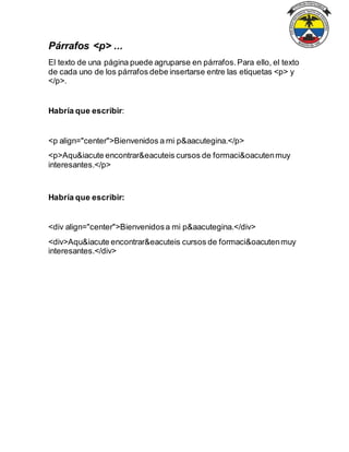 Párrafos <p> ...
El texto de una página puede agruparse en párrafos.Para ello, el texto
de cada uno de los párrafos debe insertarse entre las etiquetas <p> y
</p>.
Habría que escribir:
<p align="center">Bienvenidos a mi p&aacutegina.</p>
<p>Aqu&iacute encontrar&eacuteis cursos de formaci&oacutenmuy
interesantes.</p>
Habría que escribir:
<div align="center">Bienvenidosa mi p&aacutegina.</div>
<div>Aqu&iacute encontrar&eacuteis cursos de formaci&oacutenmuy
interesantes.</div>
 