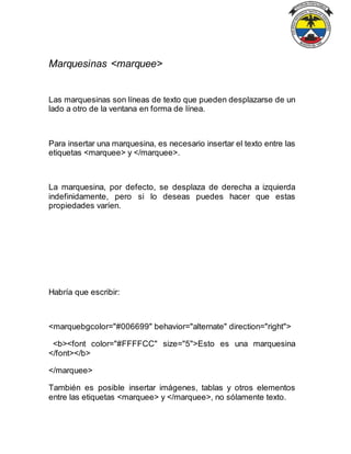 Marquesinas <marquee>
Las marquesinas son líneas de texto que pueden desplazarse de un
lado a otro de la ventana en forma de línea.
Para insertar una marquesina, es necesario insertar el texto entre las
etiquetas <marquee> y </marquee>.
La marquesina, por defecto, se desplaza de derecha a izquierda
indefinidamente, pero si lo deseas puedes hacer que estas
propiedades varíen.
Habría que escribir:
<marquebgcolor="#006699" behavior="alternate" direction="right">
<b><font color="#FFFFCC" size="5">Esto es una marquesina
</font></b>
</marquee>
También es posible insertar imágenes, tablas y otros elementos
entre las etiquetas <marquee> y </marquee>, no sólamente texto.
 