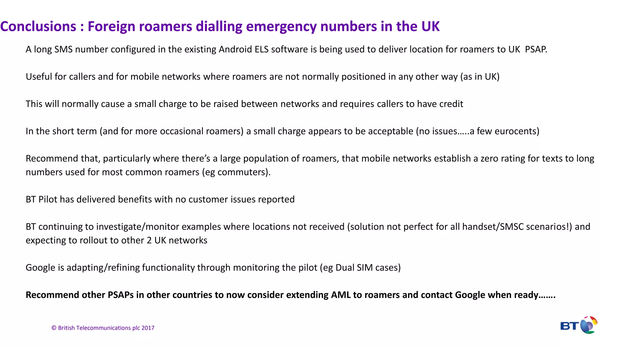 © British Telecommunications plc 2017
Conclusions : Foreign roamers dialling emergency numbers in the UK
A long SMS number configured in the existing Android ELS software is being used to deliver location for roamers to UK PSAP.
Useful for callers and for mobile networks where roamers are not normally positioned in any other way (as in UK)
This will normally cause a small charge to be raised between networks and requires callers to have credit
In the short term (and for more occasional roamers) a small charge appears to be acceptable (no issues…..a few eurocents)
Recommend that, particularly where there’s a large population of roamers, that mobile networks establish a zero rating for texts to long
numbers used for most common roamers (eg commuters).
BT Pilot has delivered benefits with no customer issues reported
BT continuing to investigate/monitor examples where locations not received (solution not perfect for all handset/SMSC scenarios!) and
expecting to rollout to other 2 UK networks
Google is adapting/refining functionality through monitoring the pilot (eg Dual SIM cases)
Recommend other PSAPs in other countries to now consider extending AML to roamers and contact Google when ready…….
 