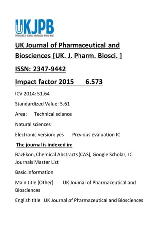 UK Journal of Pharmaceutical and
Biosciences [UK. J. Pharm. Biosci. ]
ISSN: 2347-9442
Impact factor 2015 6.573
ICV 2014:51.64
Standardized Value: 5.61
Area: Technical science
Natural sciences
Electronic version: yes Previous evaluation IC
The journal is indexed in:
BazEkon, Chemical Abstracts (CAS), Google Scholar, IC
Journals Master List
Basic information
Main title [Other] UK Journal of Pharmaceutical and
Biosciences
English title UK Journal of Pharmaceutical and Biosciences
 