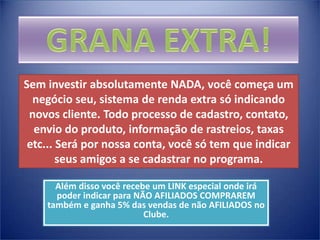 Sem investir absolutamente NADA, você começa um
negócio seu, sistema de renda extra só indicando
novos cliente. Todo processo de cadastro, contato,
envio do produto, informação de rastreios, taxas
etc... Será por nossa conta, você só tem que indicar
seus amigos a se cadastrar no programa.
Além disso você recebe um LINK especial onde irá
poder indicar para NÃO AFILIADOS COMPRAREM
também e ganha 5% das vendas de não AFILIADOS no
Clube.
 