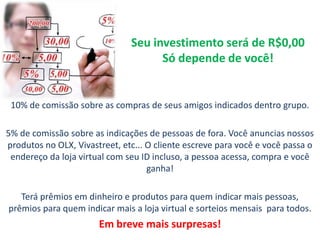 Seu investimento será de R$0,00
Só depende de você!
10% de comissão sobre as compras de seus amigos indicados dentro grupo.
5% de comissão sobre as indicações de pessoas de fora. Você anuncias nossos
produtos no OLX, Vivastreet, etc... O cliente escreve para você e você passa o
endereço da loja virtual com seu ID incluso, a pessoa acessa, compra e você
ganha!
Terá prêmios em dinheiro e produtos para quem indicar mais pessoas,
prêmios para quem indicar mais a loja virtual e sorteios mensais para todos.
Em breve mais surpresas!
 