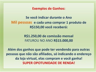 Exemplos de Ganhos:
Se você indicar durante o Ano
Mil pessoas e cada uma comprar 1 produto de
R$150,00 você receberá:
R$1.250,00 de comissão mensal
FATUROU NO ANO R$15.000,00
Além dos ganhos que pode ter vendendo para outras
pessoas que não são afiliados, só indicando o endereço
da loja virtual, elas compram e você ganha!
SUPER OPOTUNIDADE DE RENDA!
 