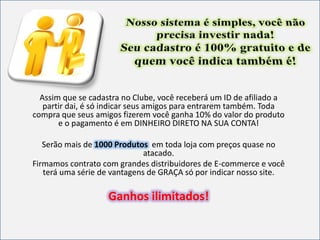 Assim que se cadastra no Clube, você receberá um ID de afiliado a
partir dai, é só indicar seus amigos para entrarem também. Toda
compra que seus amigos fizerem você ganha 10% do valor do produto
e o pagamento é em DINHEIRO DIRETO NA SUA CONTA!
Serão mais de 1000 Produtos em toda loja com preços quase no
atacado.
Firmamos contrato com grandes distribuidores de E-commerce e você
terá uma série de vantagens de GRAÇA só por indicar nosso site.
Ganhos ilimitados!
 
