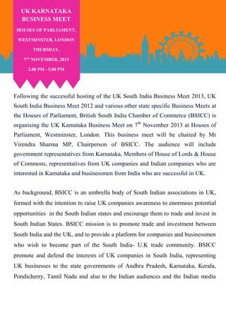 UK KARNATAKA
BUSINESS MEET
HOUSES OF PARLIAMENT,
WESTMINSTER, LONDON
THURSDAY,
7TH NOVEMBER, 2013
2.00 PM - 5.00 PM

Following the successful hosting of the UK South India Business Meet 2013, UK
South India Business Meet 2012 and various other state specific Business Meets at
the Houses of Parliament, British South India Chamber of Commerce (BSICC) is
organising the UK Karnataka Business Meet on 7th November 2013 at Houses of
Parliament, Westminster, London. This business meet will be chaired by Mr
Virendra Sharma MP, Chairperson of BSICC. The audience will include
government representatives from Karnataka, Members of House of Lords & House
of Commons, representatives from UK companies and Indian companies who are
interested in Karnataka and businessmen from India who are successful in UK.
As background, BSICC is an umbrella body of South Indian associations in UK,
formed with the intention to raise UK companies awareness to enormous potential
opportunities in the South Indian states and encourage them to trade and invest in
South Indian States. BSICC mission is to promote trade and investment between
South India and the UK, and to provide a platform for companies and businessmen
who wish to become part of the South India- U.K trade community. BSICC
promote and defend the interests of UK companies in South India, representing
UK businesses to the state governments of Andhra Pradesh, Karnataka, Kerala,
Pondicherry, Tamil Nadu and also to the Indian audiences and the Indian media

 