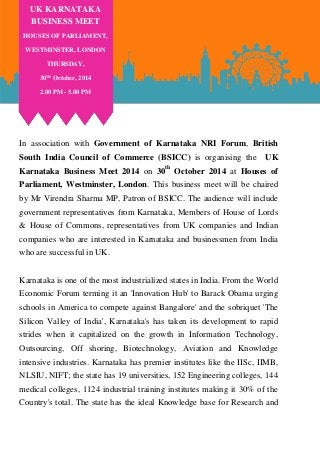 In association with Government of Karnataka NRI Forum, British South India Council of Commerce (BSICC) is organising the UK Karnataka Business Meet 2014 on 30th October 2014 at Houses of Parliament, Westminster, London. This business meet will be chaired by Mr Virendra Sharma MP, Patron of BSICC. The audience will include government representatives from Karnataka, Members of House of Lords & House of Commons, representatives from UK companies and Indian companies who are interested in Karnataka and businessmen from India who are successful in UK. 
Karnataka is one of the most industrialized states in India. From the World Economic Forum terming it an 'Innovation Hub' to Barack Obama urging schools in America to compete against Bangalore' and the sobriquet 'The Silicon Valley of India', Karnataka's has taken its development to rapid strides when it capitalized on the growth in Information Technology, Outsourcing, Off shoring, Biotechnology, Aviation and Knowledge intensive industries. Karnataka has premier institutes like the IISc, IIMB, NLSIU, NIFT; the state has 19 universities, 152 Engineering colleges, 144 medical colleges, 1124 industrial training institutes making it 30% of the Country's total. The state has the ideal Knowledge base for Research and 
UK KARNATAKA BUSINESS MEET 
HOUSES OF PARLIAMENT, 
WESTMINSTER, LONDON 
THURSDAY, 
30TH October, 2014 
2.00 PM - 5.00 PM  